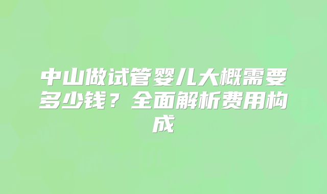 中山做试管婴儿大概需要多少钱？全面解析费用构成