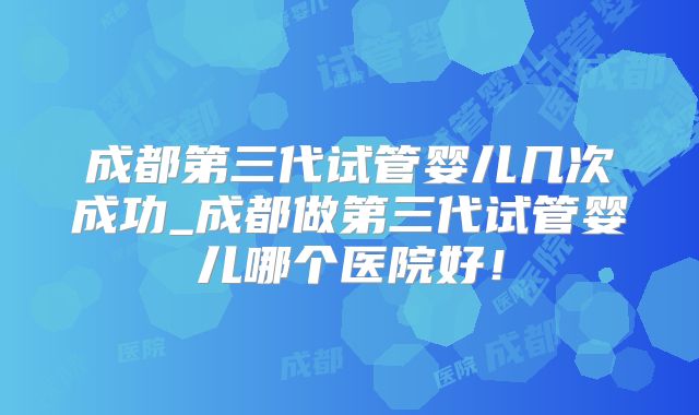 成都第三代试管婴儿几次成功_成都做第三代试管婴儿哪个医院好！
