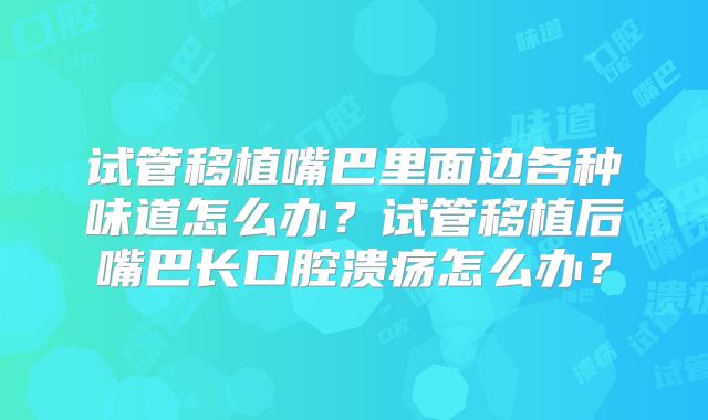 试管移植嘴巴里面边各种味道怎么办？试管移植后嘴巴长口腔溃疡怎么办？