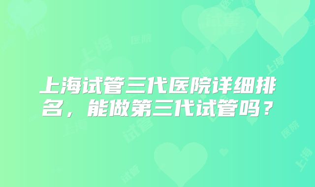 上海试管三代医院详细排名，能做第三代试管吗？