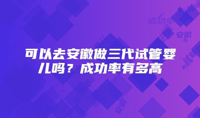 可以去安徽做三代试管婴儿吗？成功率有多高