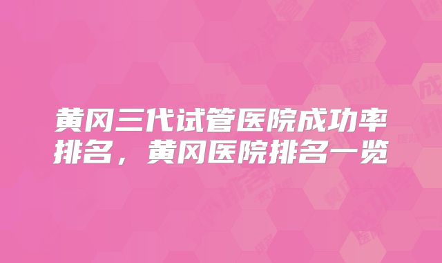 黄冈三代试管医院成功率排名，黄冈医院排名一览
