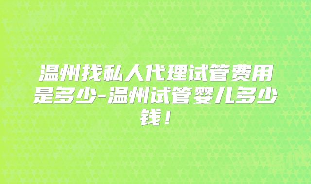 温州找私人代理试管费用是多少-温州试管婴儿多少钱！