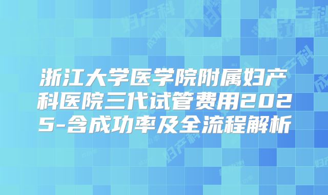 浙江大学医学院附属妇产科医院三代试管费用2025-含成功率及全流程解析
