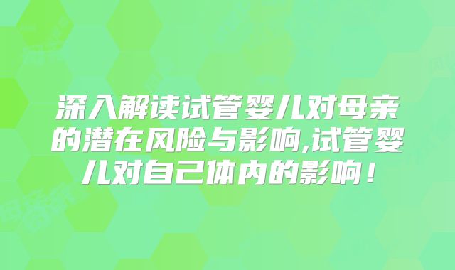深入解读试管婴儿对母亲的潜在风险与影响,试管婴儿对自己体内的影响！