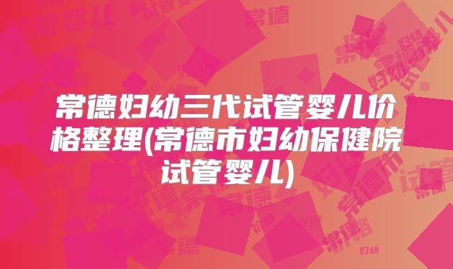 常德妇幼三代试管婴儿价格整理(常德市妇幼保健院试管婴儿)