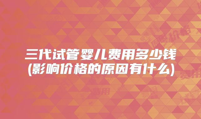 三代试管婴儿费用多少钱(影响价格的原因有什么)