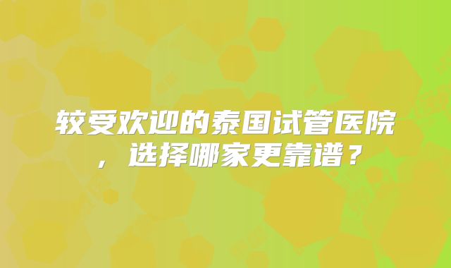 较受欢迎的泰国试管医院，选择哪家更靠谱？