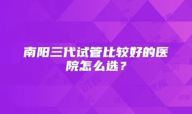 南阳三代试管比较好的医院怎么选？