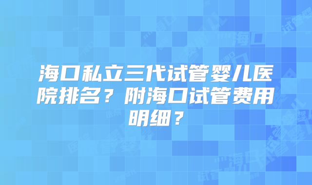 海口私立三代试管婴儿医院排名？附海口试管费用明细？