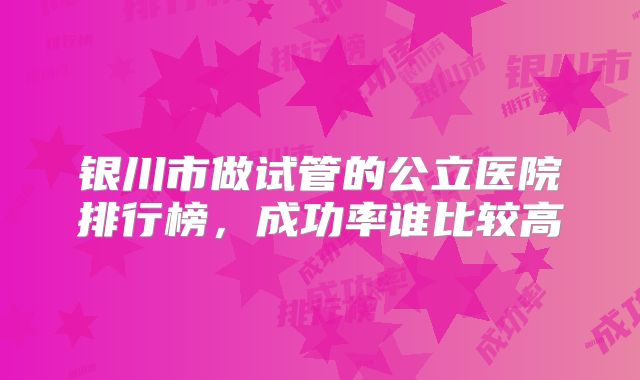 银川市做试管的公立医院排行榜，成功率谁比较高