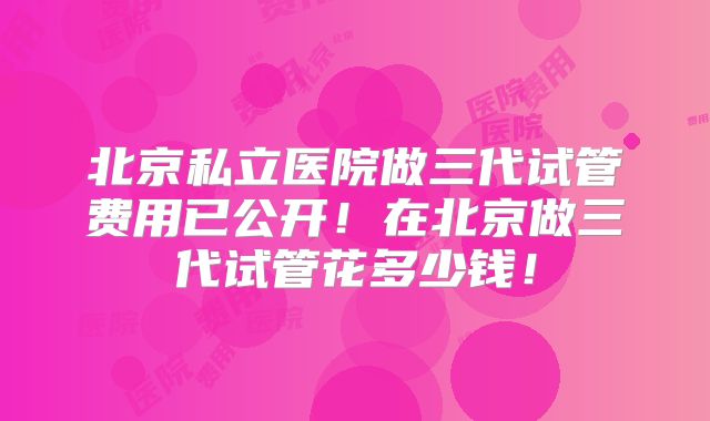 北京私立医院做三代试管费用已公开！在北京做三代试管花多少钱！