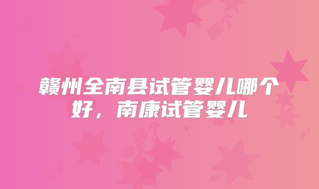 赣州全南县试管婴儿哪个好,南康试管婴儿