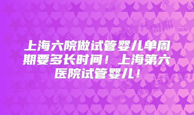 上海六院做试管婴儿单周期要多长时间!上海第六医院试管婴儿!