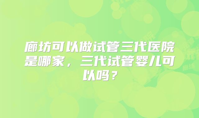 廊坊可以做试管三代医院是哪家,三代试管婴儿可以吗?