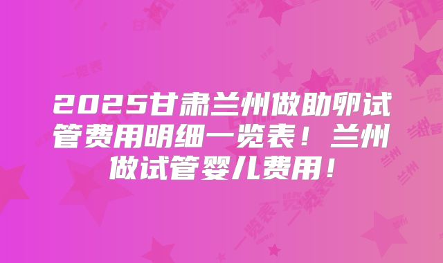 2025甘肃兰州做助卵试管费用明细一览表!兰州做试管婴儿费用!