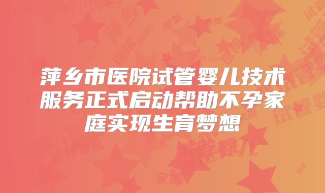 萍乡市医院试管婴儿技术服务正式启动帮助不孕家庭实现生育梦想