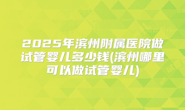 2025年滨州附属医院做试管婴儿多少钱(滨州哪里可以做试管婴儿)