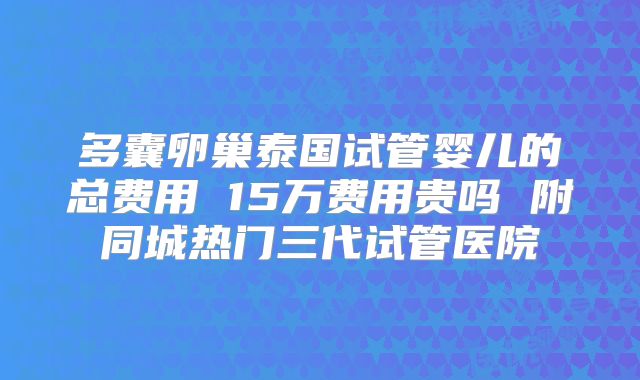 多囊卵巢泰国试管婴儿的总费用 15万费用贵吗 附同城热门三代试管医院