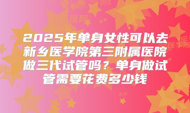 2025年单身女性可以去新乡医学院第三附属医院做三代试管吗?单身做试管需要花费多少钱