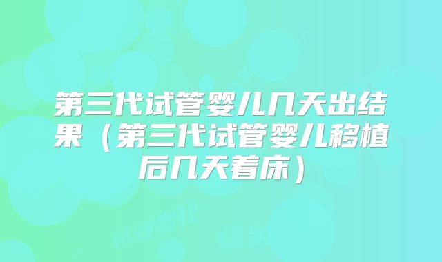 第三代试管婴儿几天出结果(第三代试管婴儿移植后几天着床)