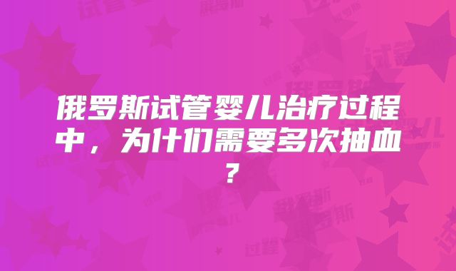 俄罗斯试管婴儿治疗过程中，为什们需要多次抽血？