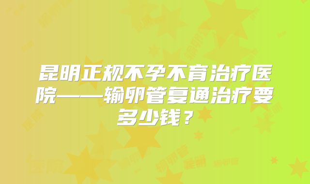 昆明正规不孕不育治疗医院——输卵管复通治疗要多少钱?
