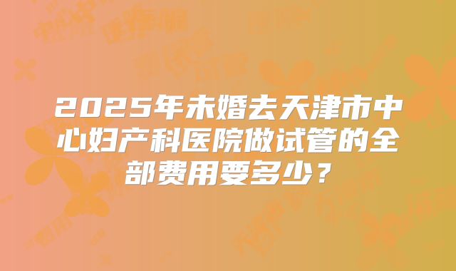 2025年未婚去天津市中心妇产科医院做试管的全部费用要多少?