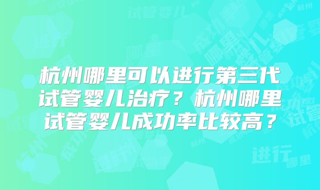 杭州哪里可以进行第三代试管婴儿治疗?杭州哪里试管婴儿成功率比较高?