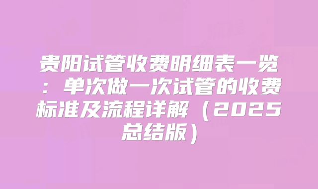 贵阳试管收费明细表一览：单次做一次试管的收费标准及流程详解（2025总结版）