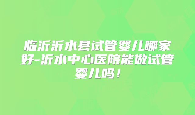 临沂沂水县试管婴儿哪家好-沂水中心医院能做试管婴儿吗！