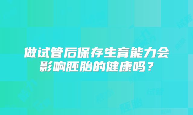 做试管后保存生育能力会影响胚胎的健康吗?