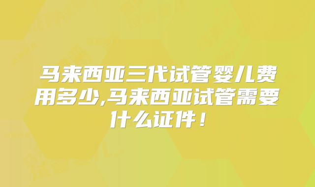 马来西亚三代试管婴儿费用多少,马来西亚试管需要什么证件!