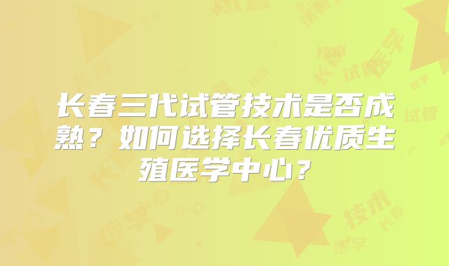 长春三代试管技术是否成熟?如何选择长春优质生殖医学中心?