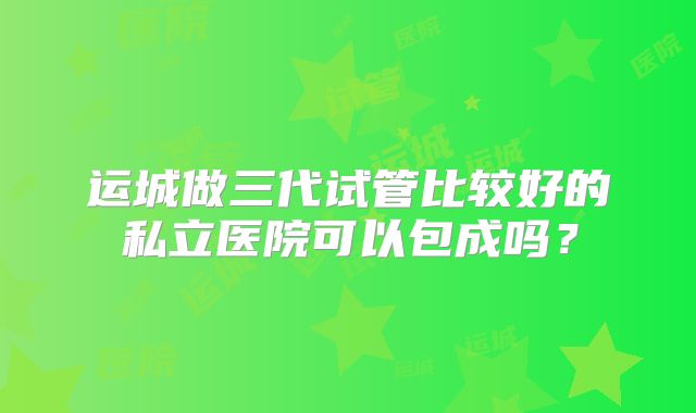 运城做三代试管比较好的私立医院可以包成吗?