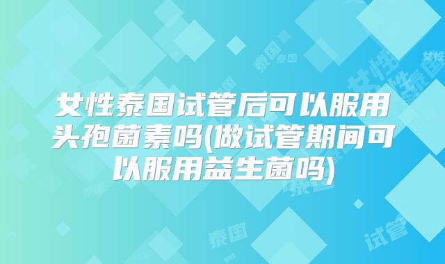 女性泰国试管后可以服用头孢菌素吗(做试管期间可以服用益生菌吗)