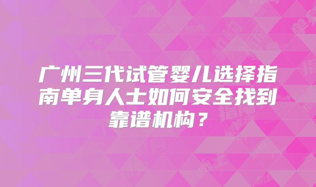 广州三代试管婴儿选择指南单身人士如何安全找到靠谱机构？