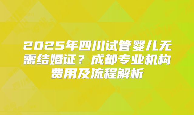 2025年四川试管婴儿无需结婚证？成都专业机构费用及流程解析