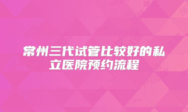 常州三代试管比较好的私立医院预约流程
