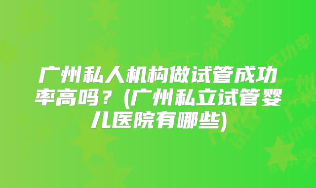 广州私人机构做试管成功率高吗？(广州私立试管婴儿医院有哪些)