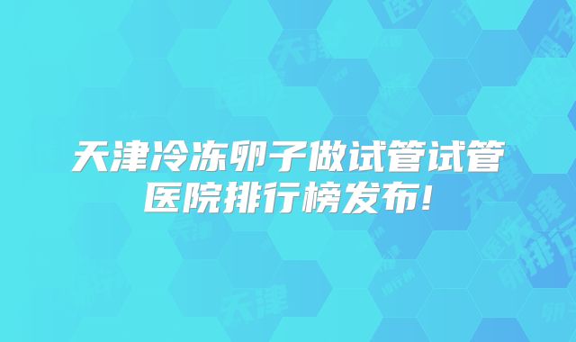 天津冷冻卵子做试管试管医院排行榜发布!