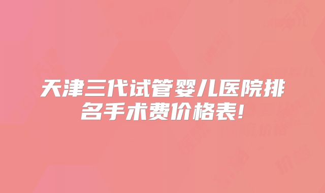 天津三代试管婴儿医院排名手术费价格表!
