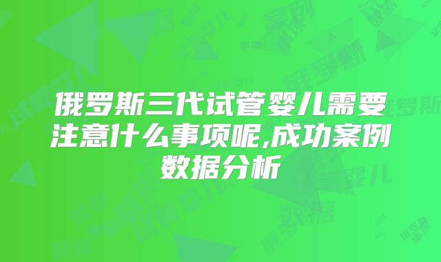 俄罗斯三代试管婴儿需要注意什么事项呢,成功案例数据分析