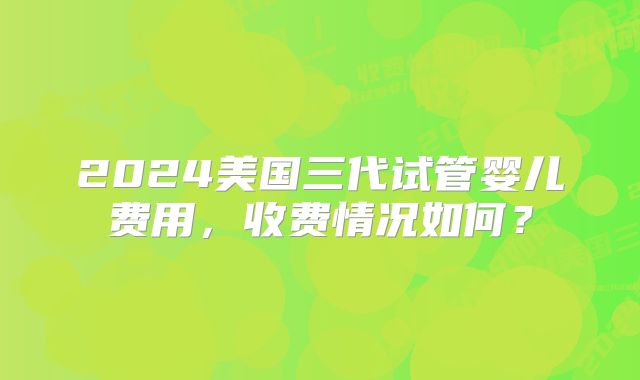 2024美国三代试管婴儿费用,收费情况如何?