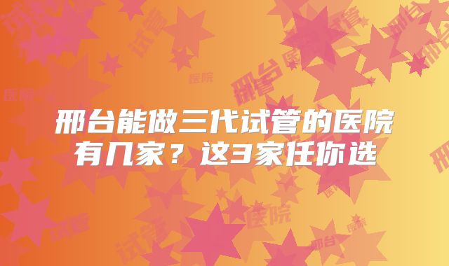 邢台能做三代试管的医院有几家？这3家任你选