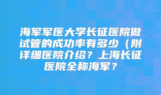 海军军医大学长征医院做试管的成功率有多少(附详细医院介绍?上海长征医院全称海军?