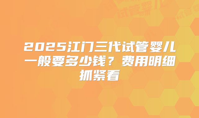2025江门三代试管婴儿一般要多少钱？费用明细抓紧看