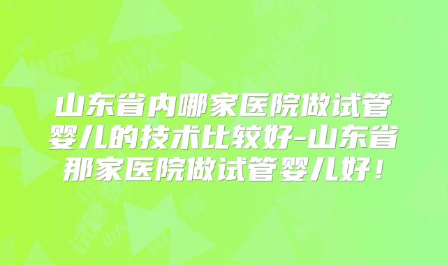 山东省内哪家医院做试管婴儿的技术比较好-山东省那家医院做试管婴儿好！