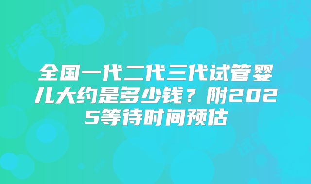 全国一代二代三代试管婴儿大约是多少钱？附2025等待时间预估