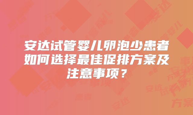 安达试管婴儿卵泡少患者如何选择最佳促排方案及注意事项？